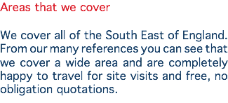 Areas that we cover We cover all of the South East of England. From our many references you can see that we cover a wide area and are completely happy to travel for site visits and free, no obligation quotations.