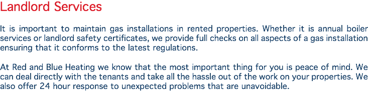 Landlord Services It is important to maintain gas installations in rented properties. Whether it is annual boiler services or landlord safety certificates, we provide full checks on all aspects of a gas installation ensuring that it conforms to the latest regulations. At Red and Blue Heating we know that the most important thing for you is peace of mind. We can deal directly with the tenants and take all the hassle out of the work on your properties. We also offer 24 hour response to unexpected problems that are unavoidable.

