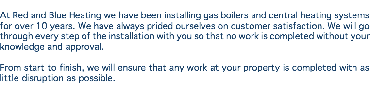 
At Red and Blue Heating we have been installing gas boilers and central heating systems for over 10 years. We have always prided ourselves on customer satisfaction. We will go through every step of the installation with you so that no work is completed without your knowledge and approval. From start to finish, we will ensure that any work at your property is completed with as little disruption as possible.